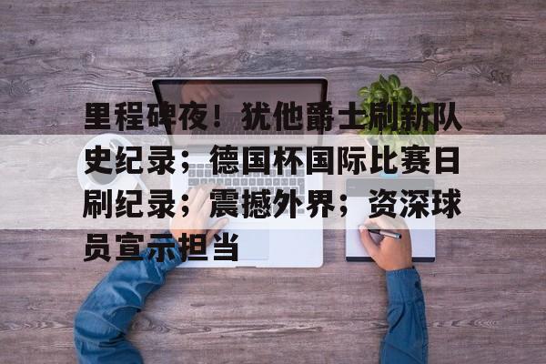 开云app-包含里程碑夜！犹他爵士刷新队史纪录；德国杯国际比赛日刷纪录；震撼外界；资深球员宣示担当的词条