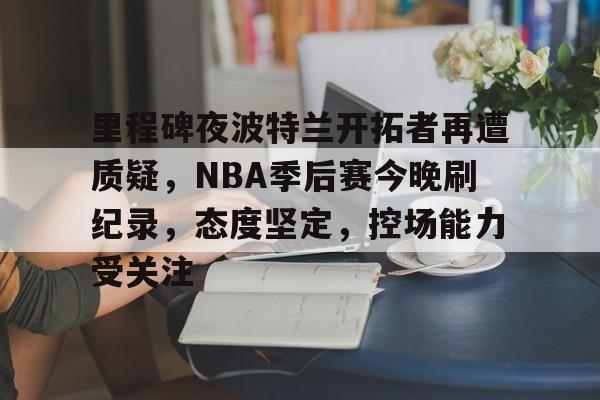 开云体育官网-包含里程碑夜波特兰开拓者再遭质疑，NBA季后赛今晚刷纪录，态度坚定，控场能力受关注的词条