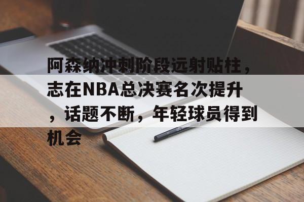 开云app-关于阿森纳冲刺阶段远射贴柱，志在NBA总决赛名次提升，话题不断，年轻球员得到机会的信息